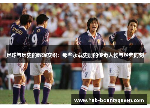 足球与历史的辉煌交织：那些永载史册的传奇人物与经典时刻