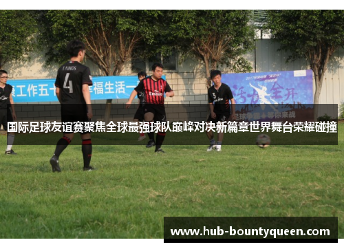 国际足球友谊赛聚焦全球最强球队巅峰对决新篇章世界舞台荣耀碰撞