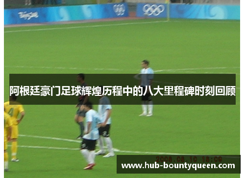 阿根廷豪门足球辉煌历程中的八大里程碑时刻回顾