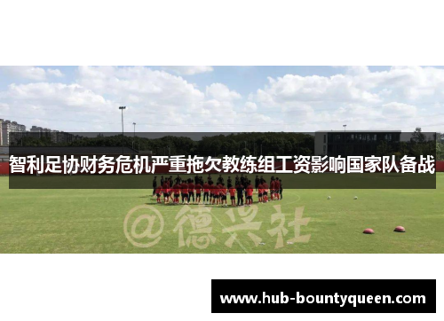 智利足协财务危机严重拖欠教练组工资影响国家队备战