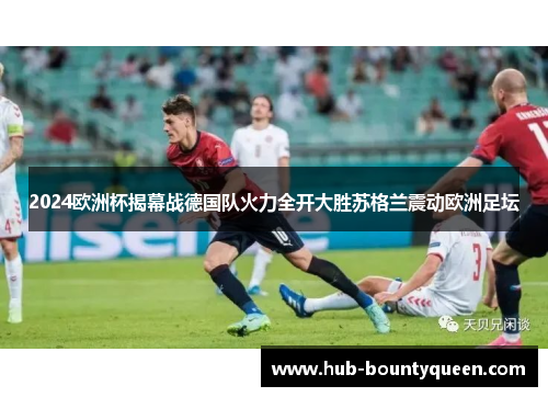 2024欧洲杯揭幕战德国队火力全开大胜苏格兰震动欧洲足坛